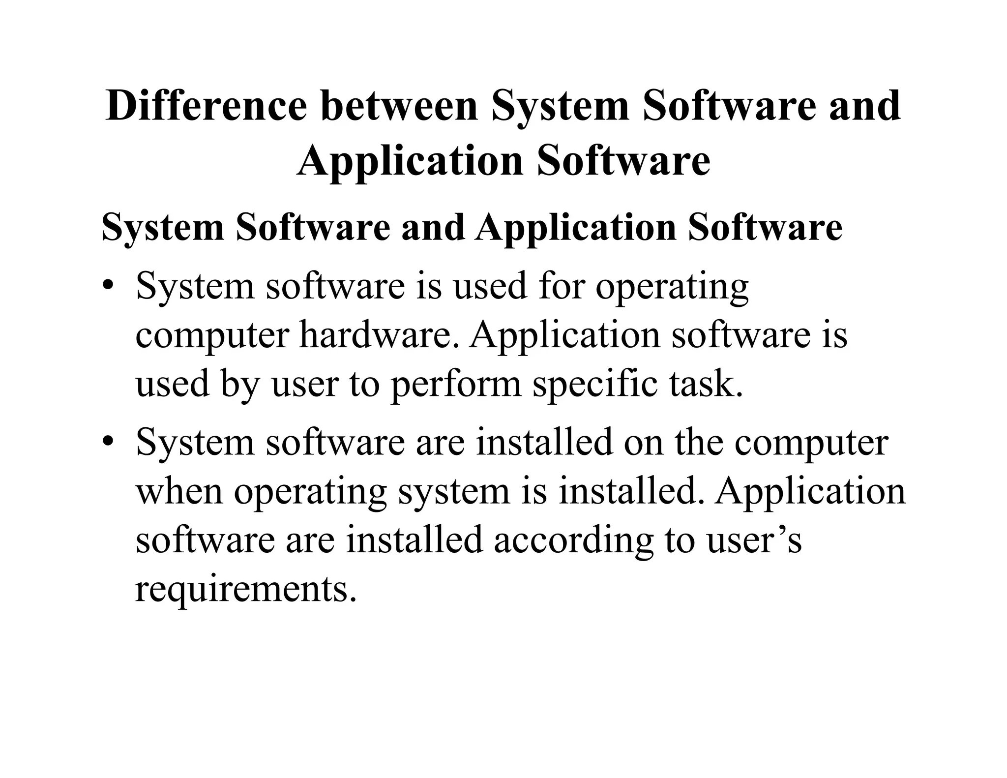 Difference between System Software and
Application Software
System Software and Application Software
• System software is used for operating
computer hardware. Application software is
used by user to perform specific task.
• System software are installed on the computer
when operating system is installed. Application
software are installed according to user’s
requirements.
 