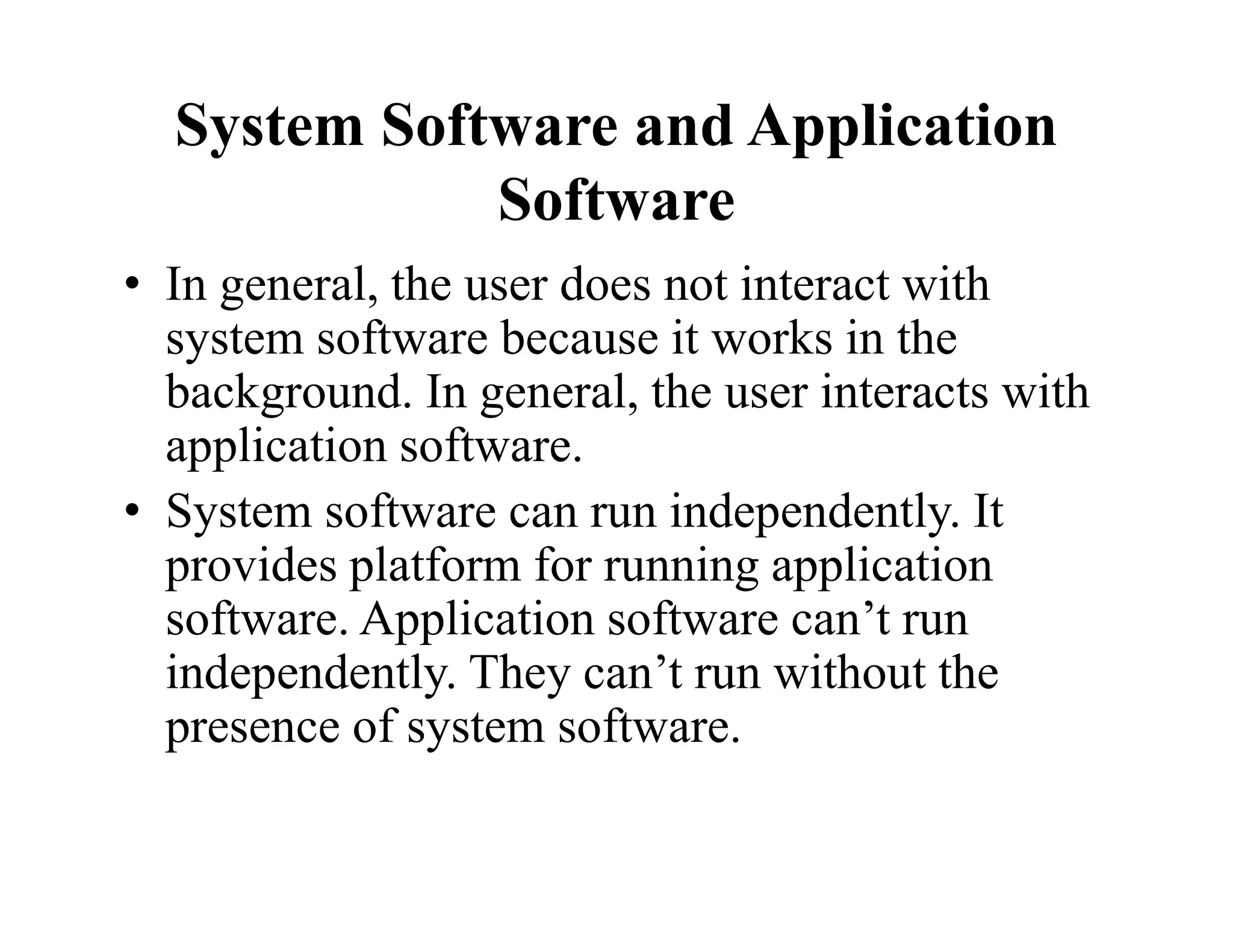 System Software and Application
Software
• In general, the user does not interact with
system software because it works in the
background. In general, the user interacts with
application software.
• System software can run independently. It
provides platform for running application
software. Application software can’t run
independently. They can’t run without the
presence of system software.
 