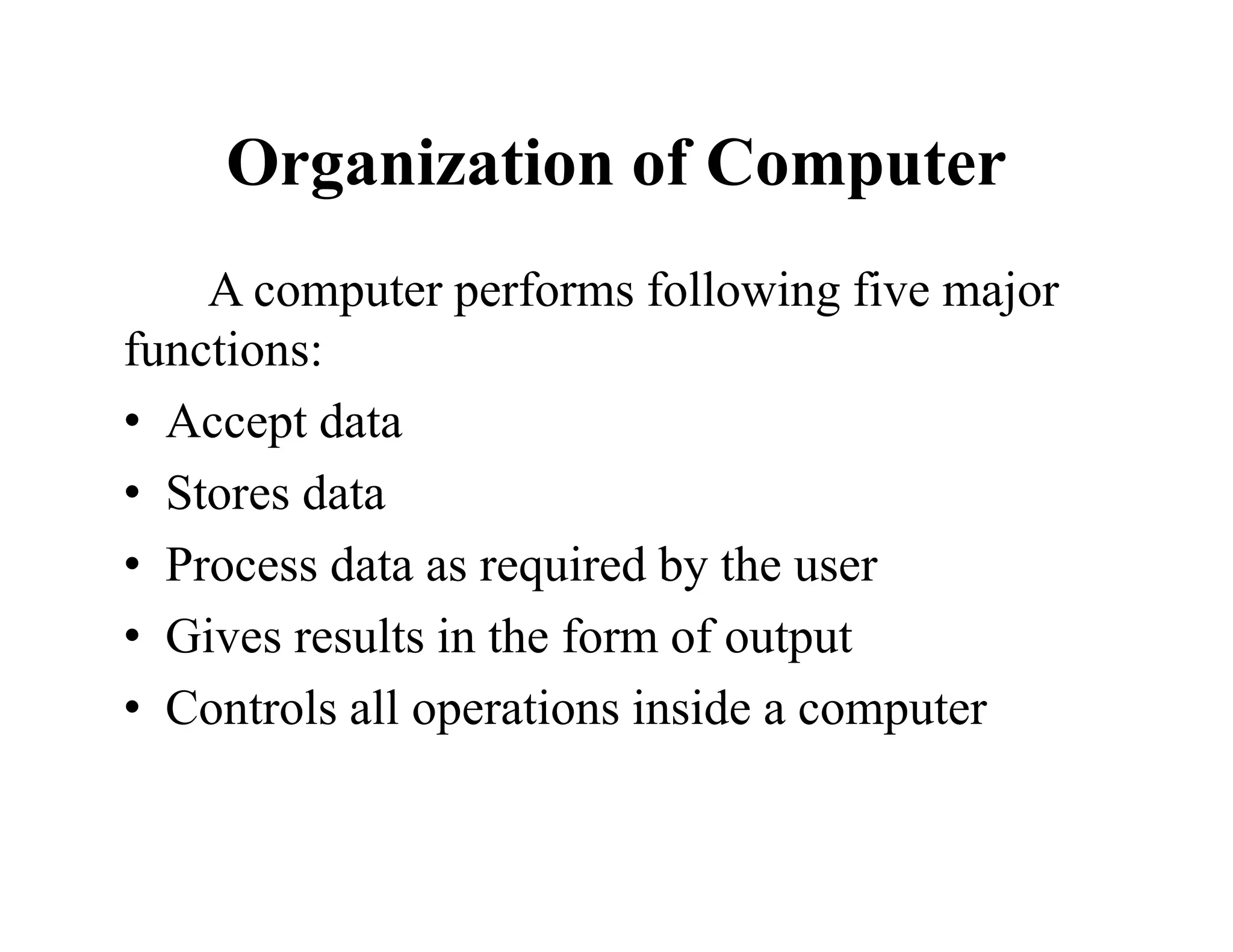 Organization of Computer
A computer performs following five major
functions:
• Accept data
• Stores data
• Process data as required by the user
• Gives results in the form of output
• Controls all operations inside a computer
 