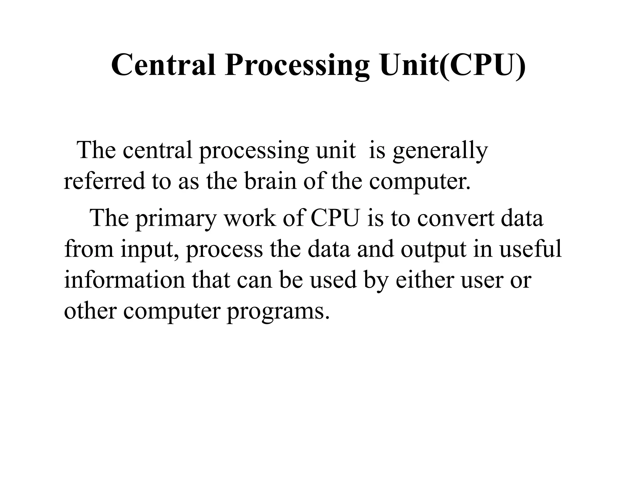 Central Processing Unit(CPU)
The central processing unit is generally
referred to as the brain of the computer.
The primary work of CPU is to convert data
from input, process the data and output in useful
information that can be used by either user or
other computer programs.
 