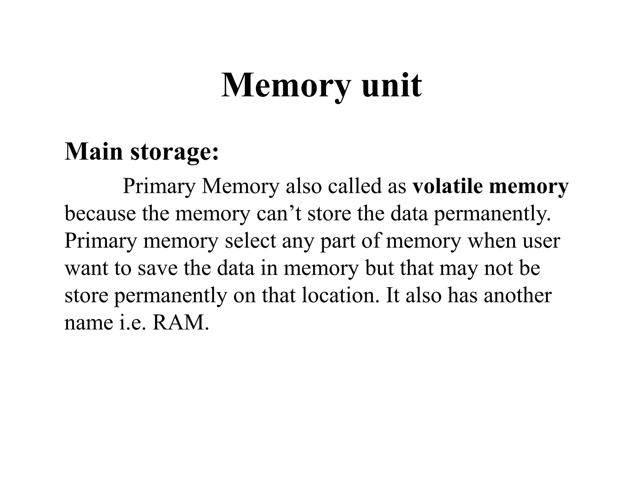 Memory unit
Main storage:
Primary Memory also called as volatile memory
because the memory can’t store the data permanently.
Primary memory select any part of memory when user
want to save the data in memory but that may not be
store permanently on that location. It also has another
name i.e. RAM.
 