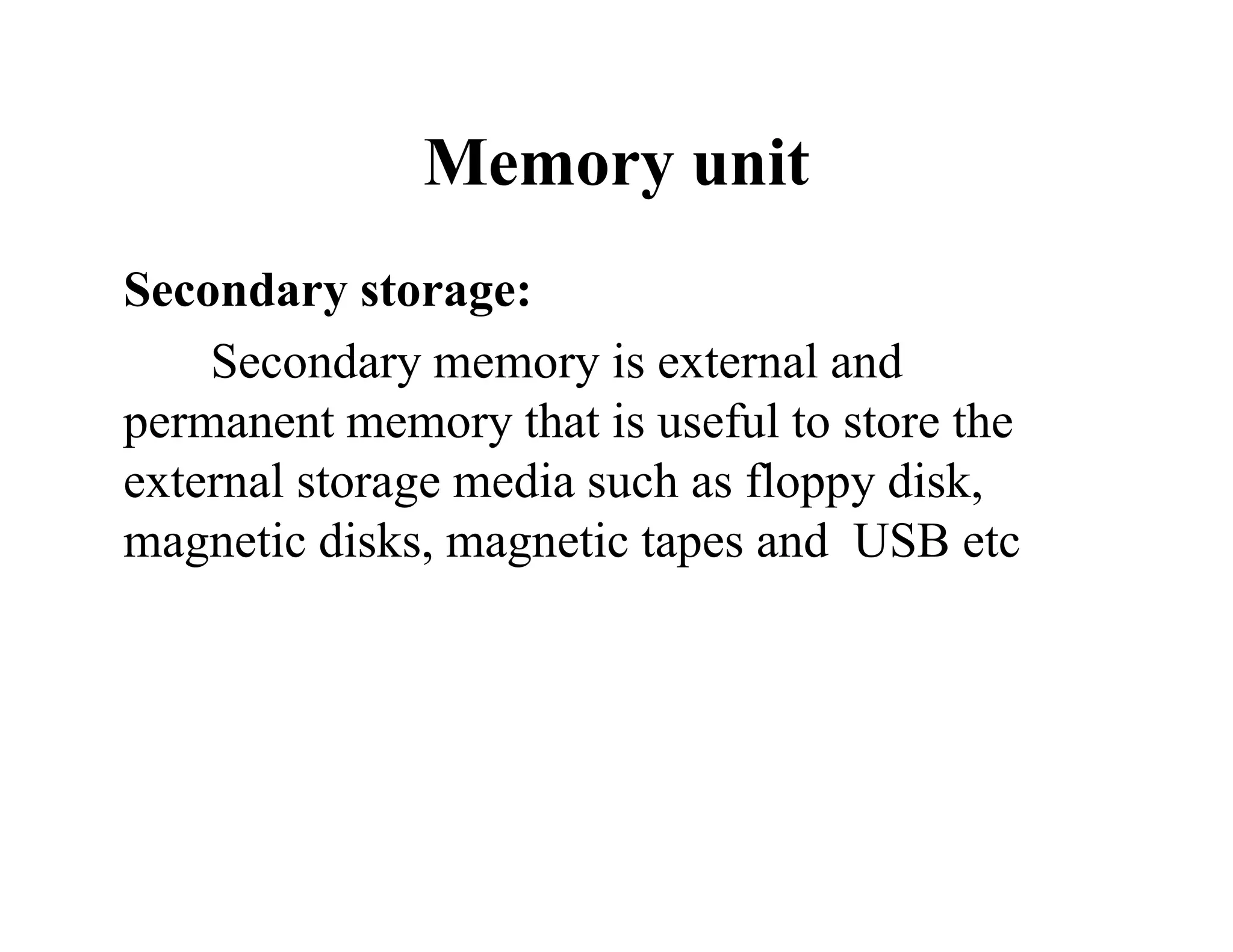 Memory unit
Secondary storage:
Secondary memory is external and
permanent memory that is useful to store the
external storage media such as floppy disk,
magnetic disks, magnetic tapes and USB etc
 