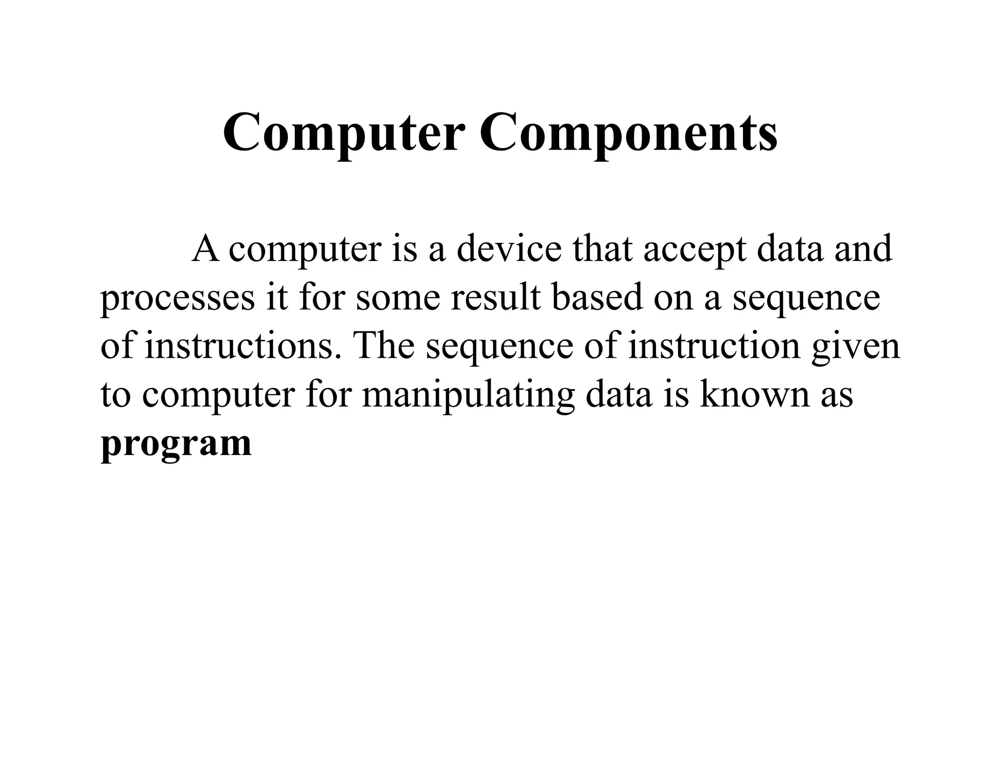 Computer Components
A computer is a device that accept data and
processes it for some result based on a sequence
of instructions. The sequence of instruction given
to computer for manipulating data is known as
program
 