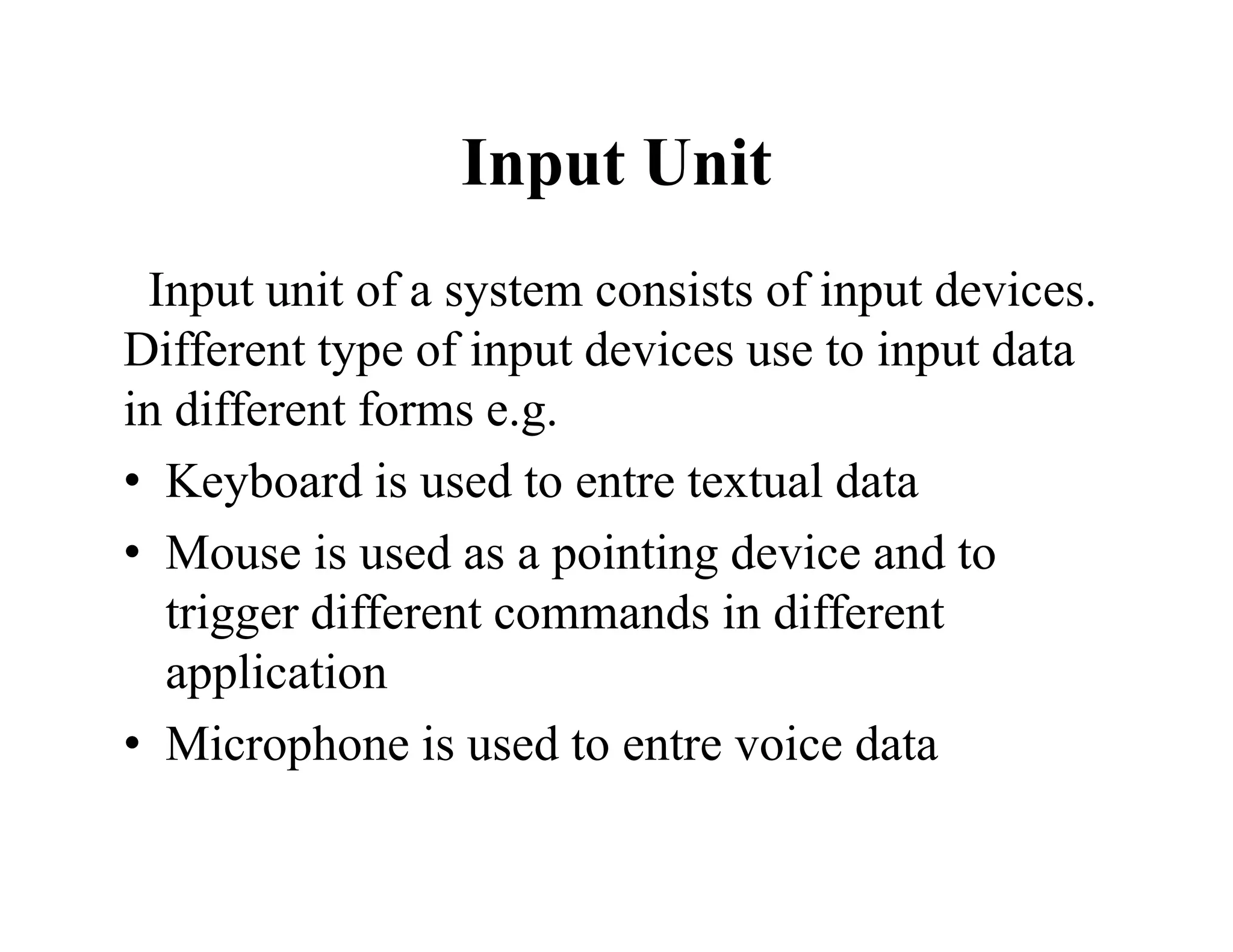 Input Unit
Input unit of a system consists of input devices.
Different type of input devices use to input data
in different forms e.g.
• Keyboard is used to entre textual data
• Mouse is used as a pointing device and to
trigger different commands in different
application
• Microphone is used to entre voice data
 