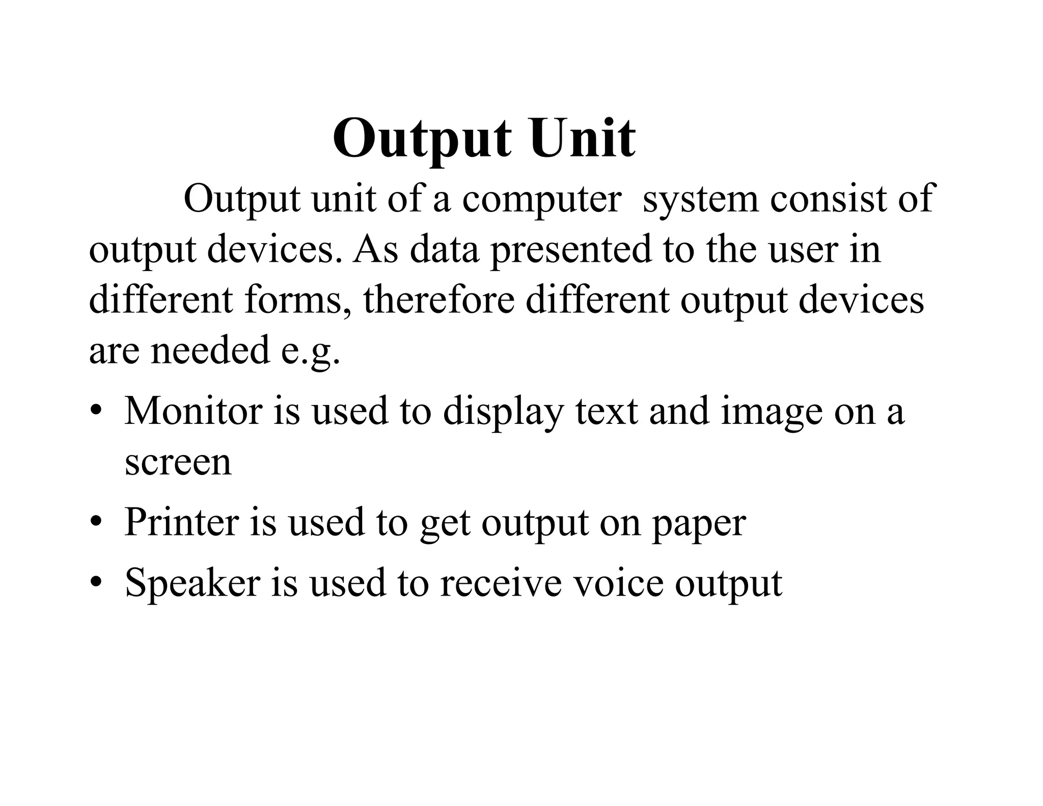 Output Unit
Output unit of a computer system consist of
output devices. As data presented to the user in
different forms, therefore different output devices
are needed e.g.
• Monitor is used to display text and image on a
screen
• Printer is used to get output on paper
• Speaker is used to receive voice output
 
