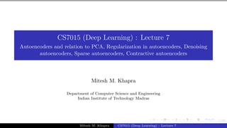 1/55
CS7015 (Deep Learning) : Lecture 7
Autoencoders and relation to PCA, Regularization in autoencoders, Denoising
autoencoders, Sparse autoencoders, Contractive autoencoders
Mitesh M. Khapra
Department of Computer Science and Engineering
Indian Institute of Technology Madras
Mitesh M. Khapra CS7015 (Deep Learning) : Lecture 7
 