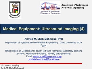 Ultrasound Imaging
Dr. A.M. Ehab Mahmoud
Medical Equipment: Ultrasound Imaging (4)
Department of Systems and
Biomedical Engineering
Ahmed M. Ehab Mahmoud, PhD
Department of Systems and Biomedical Engineering, Cairo University, Giza,
Egypt.
Office: Room of Department Faculty, left wing (computer laboratory section),
2nd floor, Architecture building, Faculty of Engineering.
Email: amahmoud@eng.cu.edu.eg
a.ehab.Mahmoud@gmail.com
1
 