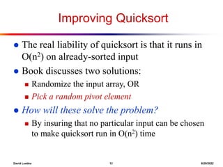 David Luebke 13 8/29/2022
Improving Quicksort
 The real liability of quicksort is that it runs in
O(n2) on already-sorted input
 Book discusses two solutions:
 Randomize the input array, OR
 Pick a random pivot element
 How will these solve the problem?
 By insuring that no particular input can be chosen
to make quicksort run in O(n2) time
 