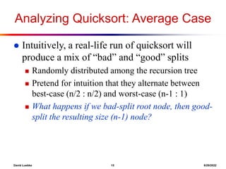 David Luebke 15 8/29/2022
Analyzing Quicksort: Average Case
 Intuitively, a real-life run of quicksort will
produce a mix of “bad” and “good” splits
 Randomly distributed among the recursion tree
 Pretend for intuition that they alternate between
best-case (n/2 : n/2) and worst-case (n-1 : 1)
 What happens if we bad-split root node, then good-
split the resulting size (n-1) node?
 