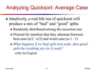 David Luebke 16 8/29/2022
Analyzing Quicksort: Average Case
 Intuitively, a real-life run of quicksort will
produce a mix of “bad” and “good” splits
 Randomly distributed among the recursion tree
 Pretend for intuition that they alternate between
best-case (n/2 : n/2) and worst-case (n-1 : 1)
 What happens if we bad-split root node, then good-
split the resulting size (n-1) node?
 We fail English
 