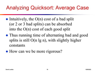 David Luebke 18 8/29/2022
Analyzing Quicksort: Average Case
 Intuitively, the O(n) cost of a bad split
(or 2 or 3 bad splits) can be absorbed
into the O(n) cost of each good split
 Thus running time of alternating bad and good
splits is still O(n lg n), with slightly higher
constants
 How can we be more rigorous?
 