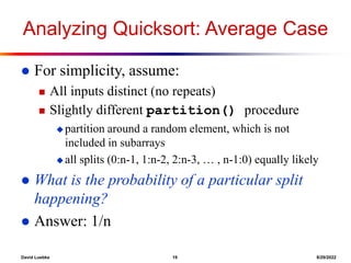 David Luebke 19 8/29/2022
Analyzing Quicksort: Average Case
 For simplicity, assume:
 All inputs distinct (no repeats)
 Slightly different partition() procedure
 partition around a random element, which is not
included in subarrays
 all splits (0:n-1, 1:n-2, 2:n-3, … , n-1:0) equally likely
 What is the probability of a particular split
happening?
 Answer: 1/n
 
