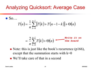 David Luebke 21 8/29/2022
Analyzing Quicksort: Average Case
 So…
 Note: this is just like the book’s recurrence (p166),
except that the summation starts with k=0
 We’ll take care of that in a second
     
   
   















1
0
1
0
2
1
1
n
k
n
k
n
k
T
n
n
k
n
T
k
T
n
n
T
Write it on
the board
 