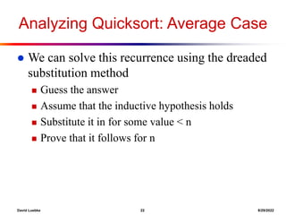David Luebke 22 8/29/2022
Analyzing Quicksort: Average Case
 We can solve this recurrence using the dreaded
substitution method
 Guess the answer
 Assume that the inductive hypothesis holds
 Substitute it in for some value < n
 Prove that it follows for n
 