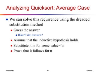 David Luebke 23 8/29/2022
Analyzing Quicksort: Average Case
 We can solve this recurrence using the dreaded
substitution method
 Guess the answer
 What’s the answer?
 Assume that the inductive hypothesis holds
 Substitute it in for some value < n
 Prove that it follows for n
 