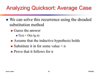 David Luebke 24 8/29/2022
Analyzing Quicksort: Average Case
 We can solve this recurrence using the dreaded
substitution method
 Guess the answer
 T(n) = O(n lg n)
 Assume that the inductive hypothesis holds
 Substitute it in for some value < n
 Prove that it follows for n
 