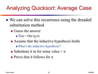 David Luebke 25 8/29/2022
Analyzing Quicksort: Average Case
 We can solve this recurrence using the dreaded
substitution method
 Guess the answer
 T(n) = O(n lg n)
 Assume that the inductive hypothesis holds
 What’s the inductive hypothesis?
 Substitute it in for some value < n
 Prove that it follows for n
 