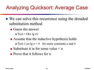 David Luebke 26 8/29/2022
Analyzing Quicksort: Average Case
 We can solve this recurrence using the dreaded
substitution method
 Guess the answer
 T(n) = O(n lg n)
 Assume that the inductive hypothesis holds
 T(n)  an lg n + b for some constants a and b
 Substitute it in for some value < n
 Prove that it follows for n
 