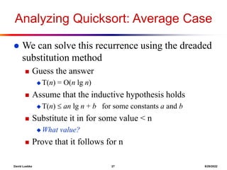 David Luebke 27 8/29/2022
Analyzing Quicksort: Average Case
 We can solve this recurrence using the dreaded
substitution method
 Guess the answer
 T(n) = O(n lg n)
 Assume that the inductive hypothesis holds
 T(n)  an lg n + b for some constants a and b
 Substitute it in for some value < n
 What value?
 Prove that it follows for n
 