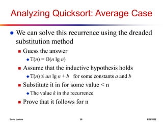David Luebke 28 8/29/2022
Analyzing Quicksort: Average Case
 We can solve this recurrence using the dreaded
substitution method
 Guess the answer
 T(n) = O(n lg n)
 Assume that the inductive hypothesis holds
 T(n)  an lg n + b for some constants a and b
 Substitute it in for some value < n
 The value k in the recurrence
 Prove that it follows for n
 