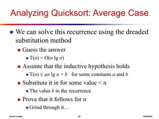 David Luebke 29 8/29/2022
Analyzing Quicksort: Average Case
 We can solve this recurrence using the dreaded
substitution method
 Guess the answer
 T(n) = O(n lg n)
 Assume that the inductive hypothesis holds
 T(n)  an lg n + b for some constants a and b
 Substitute it in for some value < n
 The value k in the recurrence
 Prove that it follows for n
 Grind through it…
 