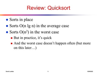 David Luebke 3 8/29/2022
Review: Quicksort
 Sorts in place
 Sorts O(n lg n) in the average case
 Sorts O(n2) in the worst case
 But in practice, it’s quick
 And the worst case doesn’t happen often (but more
on this later…)
 