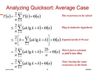 David Luebke 30 8/29/2022
Note: leaving the same
recurrence as the book
What are we doing here?
Analyzing Quicksort: Average Case
     
   
   
   
   










































1
1
1
1
1
1
1
0
1
0
lg
2
2
lg
2
lg
2
lg
2
2
n
k
n
k
n
k
n
k
n
k
n
b
k
ak
n
n
n
b
b
k
ak
n
n
b
k
ak
b
n
n
b
k
ak
n
n
k
T
n
n
T The recurrence to be solved
What are we doing here?
What are we doing here?
Plug in inductive hypothesis
Expand out the k=0 case
2b/n is just a constant,
so fold it into (n)
 