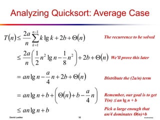 David Luebke 32 8/29/2022
How did we do this?
Pick a large enough that
an/4 dominates (n)+b
What are we doing here?
Remember, our goal is to get
T(n)  an lg n + b
What the hell?
We’ll prove this later
What are we doing here?
Distribute the (2a/n) term
The recurrence to be solved
Analyzing Quicksort: Average Case
   
 
 
 
b
n
an
n
a
b
n
b
n
an
n
b
n
a
n
an
n
b
n
n
n
n
a
n
b
k
k
n
a
n
T
n
k

































 


lg
4
lg
2
4
lg
2
8
1
lg
2
1
2
2
lg
2
2
2
1
1
 