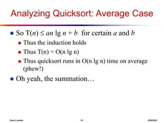 David Luebke 33 8/29/2022
Analyzing Quicksort: Average Case
 So T(n)  an lg n + b for certain a and b
 Thus the induction holds
 Thus T(n) = O(n lg n)
 Thus quicksort runs in O(n lg n) time on average
(phew!)
 Oh yeah, the summation…
 