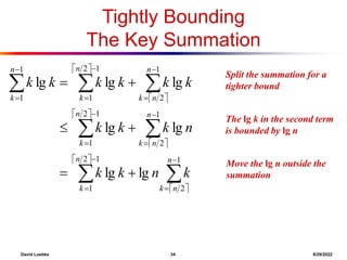 David Luebke 34 8/29/2022
What are we doing here?
The lg k in the second term
is bounded by lg n
Tightly Bounding
The Key Summation
 
 
 
 
 
 



























1
2
1
2
1
1
2
1
2
1
1
2
1
2
1
1
1
lg
lg
lg
lg
lg
lg
lg
n
n
k
n
k
n
n
k
n
k
n
n
k
n
k
n
k
k
n
k
k
n
k
k
k
k
k
k
k
k
k
What are we doing here?
Move the lg n outside the
summation
What are we doing here?
Split the summation for a
tighter bound
 
