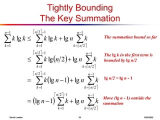 David Luebke 35 8/29/2022
The summation bound so far
Tightly Bounding
The Key Summation
 
 
 
 
 
 
 
 
 
 
 





































1
2
1
2
1
1
2
1
2
1
1
2
1
2
1
1
2
1
2
1
1
1
lg
1
lg
lg
1
lg
lg
2
lg
lg
lg
lg
n
n
k
n
k
n
n
k
n
k
n
n
k
n
k
n
n
k
n
k
n
k
k
n
k
n
k
n
n
k
k
n
n
k
k
n
k
k
k
k
What are we doing here?
The lg k in the first term is
bounded by lg n/2
What are we doing here?
lg n/2 = lg n - 1
What are we doing here?
Move (lg n - 1) outside the
summation
 