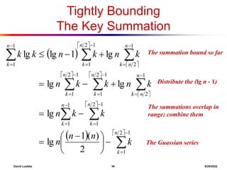 David Luebke 36 8/29/2022
The summation bound so far
Tightly Bounding
The Key Summation
 
 
 
   
 
 
   

































 









1
2
1
1
2
1
1
1
1
2
1
2
1
1
2
1
1
2
1
2
1
1
1
2
)
(
1
lg
lg
lg
lg
lg
1
lg
lg
n
k
n
k
n
k
n
n
k
n
k
n
k
n
n
k
n
k
n
k
k
n
n
n
k
k
n
k
n
k
k
n
k
n
k
n
k
k
What are we doing here?
Distribute the (lg n - 1)
What are we doing here?
The summations overlap in
range; combine them
What are we doing here?
The Guassian series
 