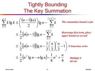 David Luebke 37 8/29/2022
The summation bound so far
Tightly Bounding
The Key Summation
   
 
 
 
 
  4
8
1
lg
lg
2
1
1
2
2
2
1
lg
1
2
1
lg
1
2
1
lg
2
)
(
1
lg
2
2
1
2
1
1
2
1
1
1
n
n
n
n
n
n
n
n
n
n
n
k
n
n
n
k
n
n
n
k
k
n
k
n
k
n
k





























 










What are we doing here?
Rearrange first term, place
upper bound on second
What are we doing?
X Guassian series
What are we doing?
Multiply it
all out
 