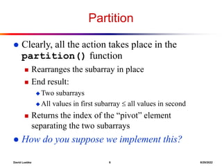 David Luebke 6 8/29/2022
Partition
 Clearly, all the action takes place in the
partition() function
 Rearranges the subarray in place
 End result:
 Two subarrays
 All values in first subarray  all values in second
 Returns the index of the “pivot” element
separating the two subarrays
 How do you suppose we implement this?
 