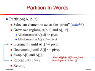 David Luebke 7 8/29/2022
Partition In Words
 Partition(A, p, r):
 Select an element to act as the “pivot” (which?)
 Grow two regions, A[p..i] and A[j..r]
 All elements in A[p..i] <= pivot
 All elements in A[j..r] >= pivot
 Increment i until A[i] >= pivot
 Decrement j until A[j] <= pivot
 Swap A[i] and A[j]
 Repeat until i >= j
 Return j
Note: slightly different from
book’s partition()
 