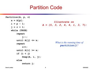 David Luebke 8 8/29/2022
Partition Code
Partition(A, p, r)
x = A[p];
i = p - 1;
j = r + 1;
while (TRUE)
repeat
j--;
until A[j] <= x;
repeat
i++;
until A[i] >= x;
if (i < j)
Swap(A, i, j);
else
return j;
Illustrate on
A = {5, 3, 2, 6, 4, 1, 3, 7};
What is the running time of
partition()?
 