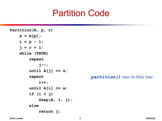 David Luebke 9 8/29/2022
Partition Code
Partition(A, p, r)
x = A[p];
i = p - 1;
j = r + 1;
while (TRUE)
repeat
j--;
until A[j] <= x;
repeat
i++;
until A[i] >= x;
if (i < j)
Swap(A, i, j);
else
return j;
partition() runs in O(n) time
 