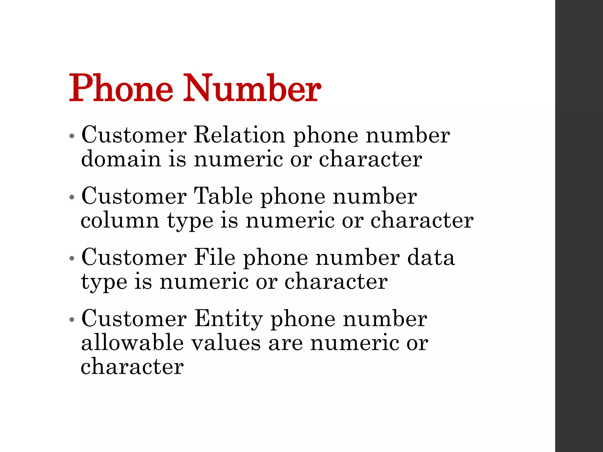 Phone Number
• Customer Relation phone number
domain is numeric or character
• Customer Table phone number
column type is numeric or character
• Customer File phone number data
type is numeric or character
• Customer Entity phone number
allowable values are numeric or
character
 