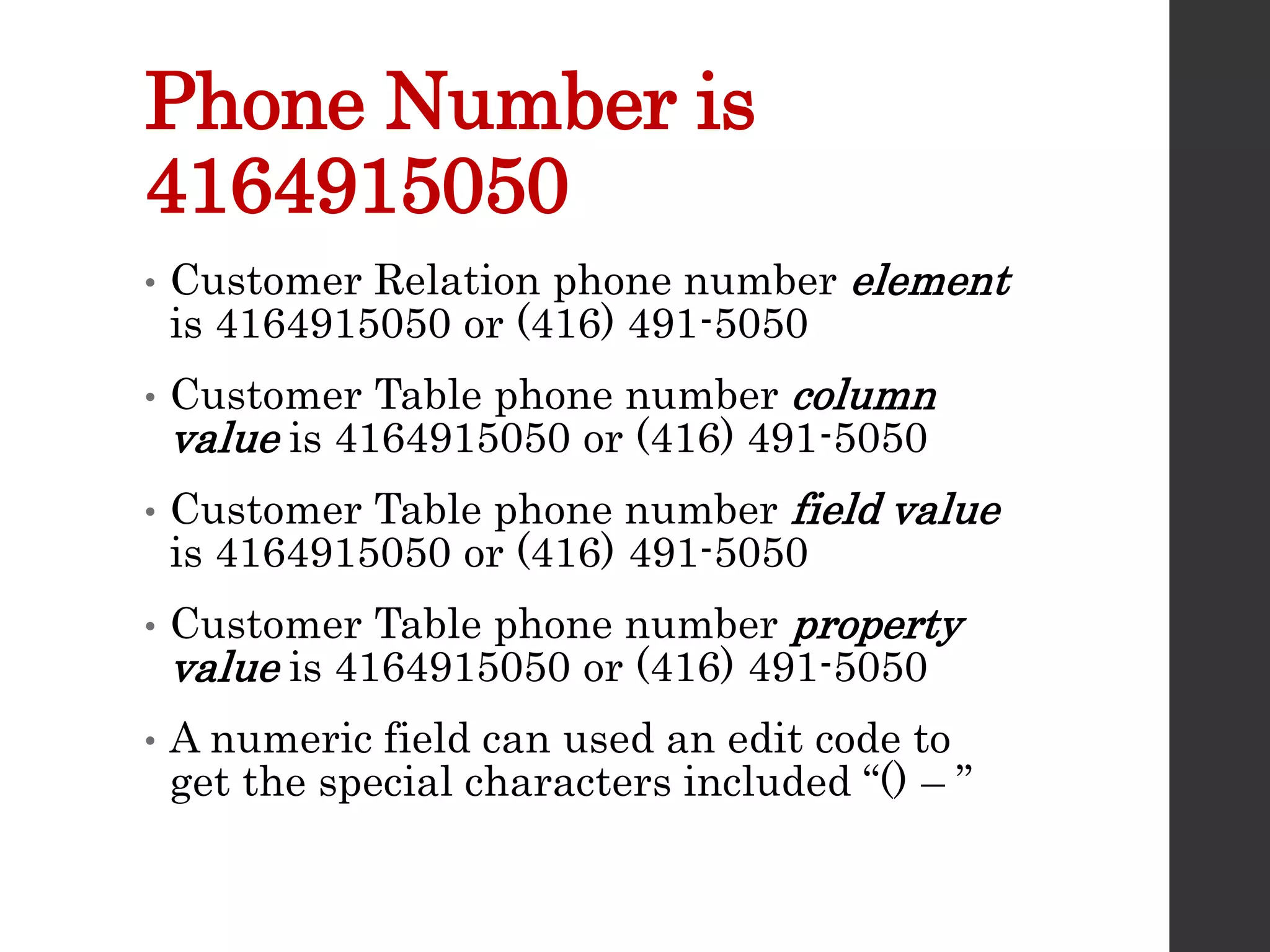 Phone Number is
4164915050
• Customer Relation phone number element
is 4164915050 or (416) 491-5050
• Customer Table phone number column
value is 4164915050 or (416) 491-5050
• Customer Table phone number field value
is 4164915050 or (416) 491-5050
• Customer Table phone number property
value is 4164915050 or (416) 491-5050
• A numeric field can used an edit code to
get the special characters included “() – ”
 