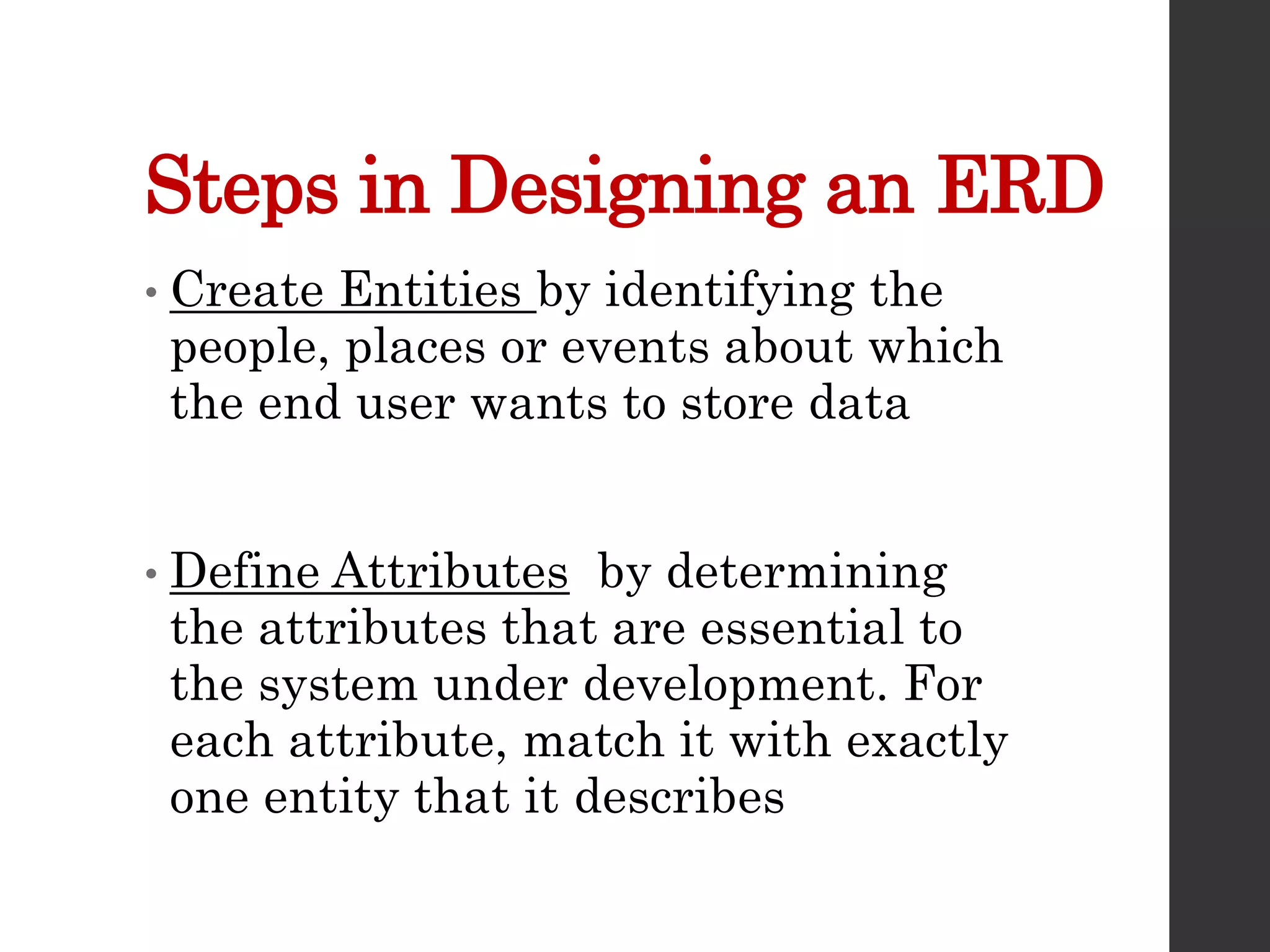 Steps in Designing an ERD
• Create Entities by identifying the
people, places or events about which
the end user wants to store data
• Define Attributes by determining
the attributes that are essential to
the system under development. For
each attribute, match it with exactly
one entity that it describes
 