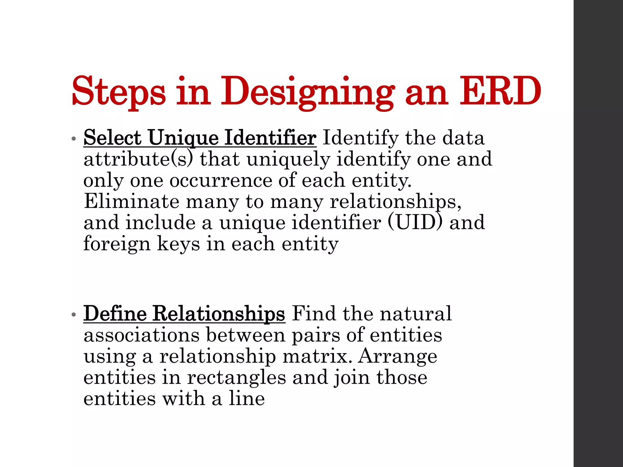 Steps in Designing an ERD
• Select Unique Identifier Identify the data
attribute(s) that uniquely identify one and
only one occurrence of each entity.
Eliminate many to many relationships,
and include a unique identifier (UID) and
foreign keys in each entity
• Define Relationships Find the natural
associations between pairs of entities
using a relationship matrix. Arrange
entities in rectangles and join those
entities with a line
 