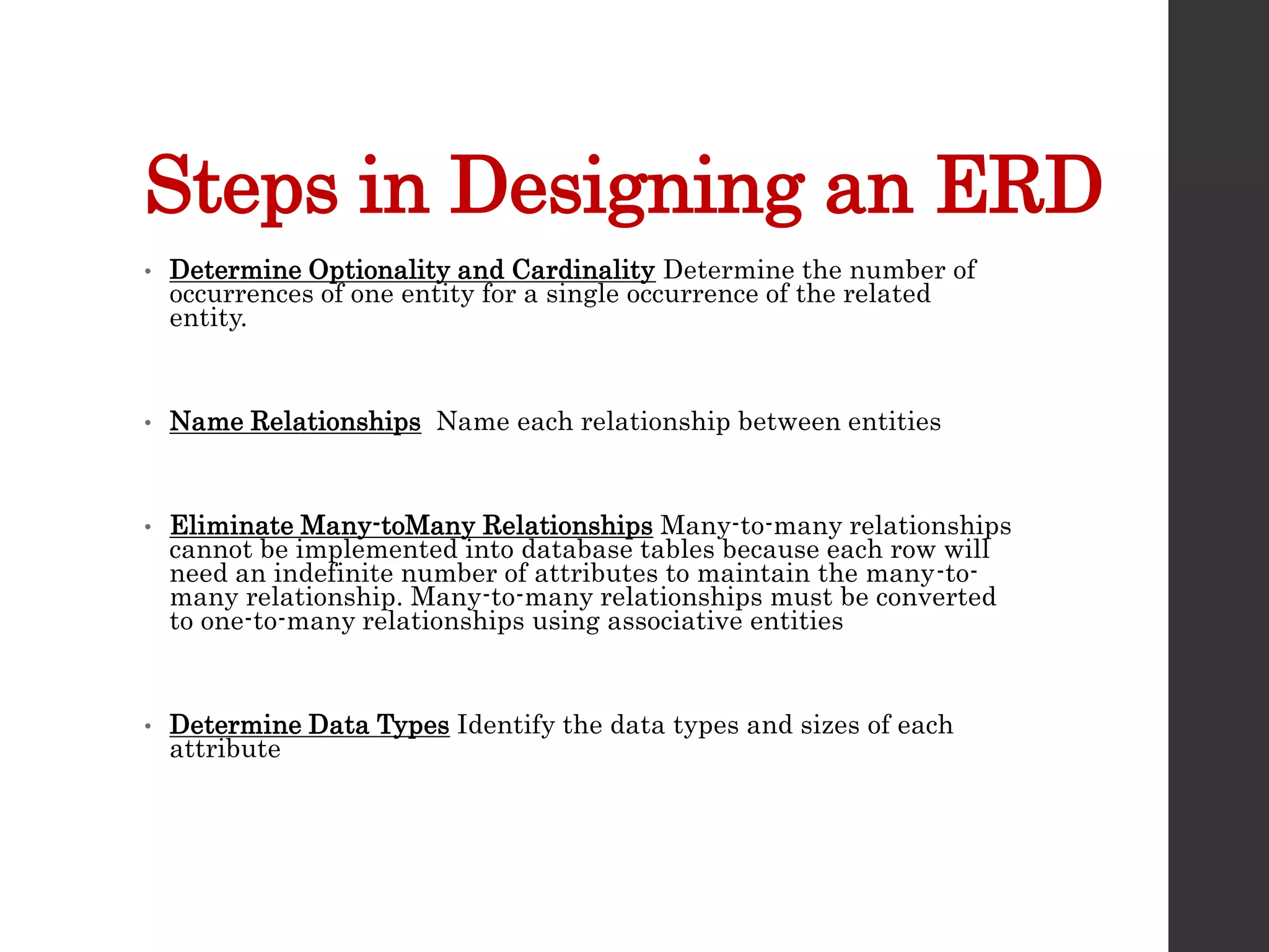 Steps in Designing an ERD
• Determine Optionality and Cardinality Determine the number of
occurrences of one entity for a single occurrence of the related
entity.
• Name Relationships Name each relationship between entities
• Eliminate Many-toMany Relationships Many-to-many relationships
cannot be implemented into database tables because each row will
need an indefinite number of attributes to maintain the many-to-
many relationship. Many-to-many relationships must be converted
to one-to-many relationships using associative entities
• Determine Data Types Identify the data types and sizes of each
attribute
 