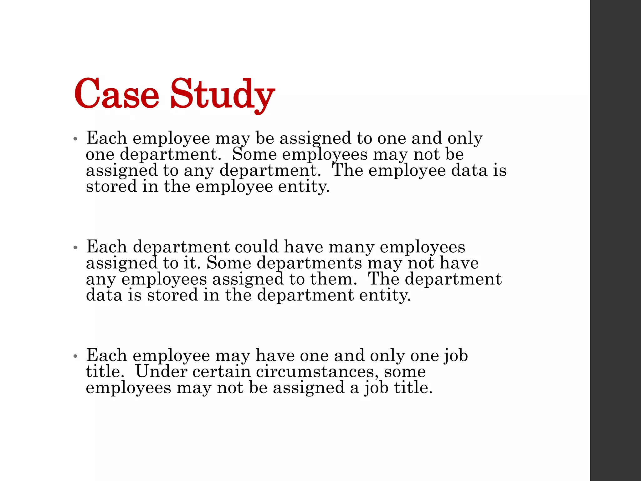 Case Study
• Each employee may be assigned to one and only
one department. Some employees may not be
assigned to any department. The employee data is
stored in the employee entity.
• Each department could have many employees
assigned to it. Some departments may not have
any employees assigned to them. The department
data is stored in the department entity.
• Each employee may have one and only one job
title. Under certain circumstances, some
employees may not be assigned a job title.
 