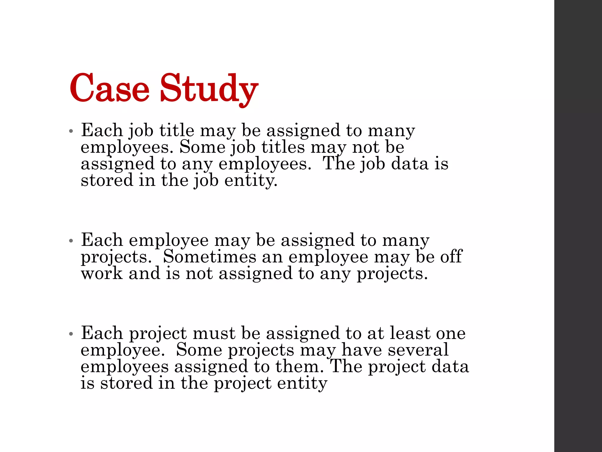 Case Study
• Each job title may be assigned to many
employees. Some job titles may not be
assigned to any employees. The job data is
stored in the job entity.
• Each employee may be assigned to many
projects. Sometimes an employee may be off
work and is not assigned to any projects.
• Each project must be assigned to at least one
employee. Some projects may have several
employees assigned to them. The project data
is stored in the project entity
 