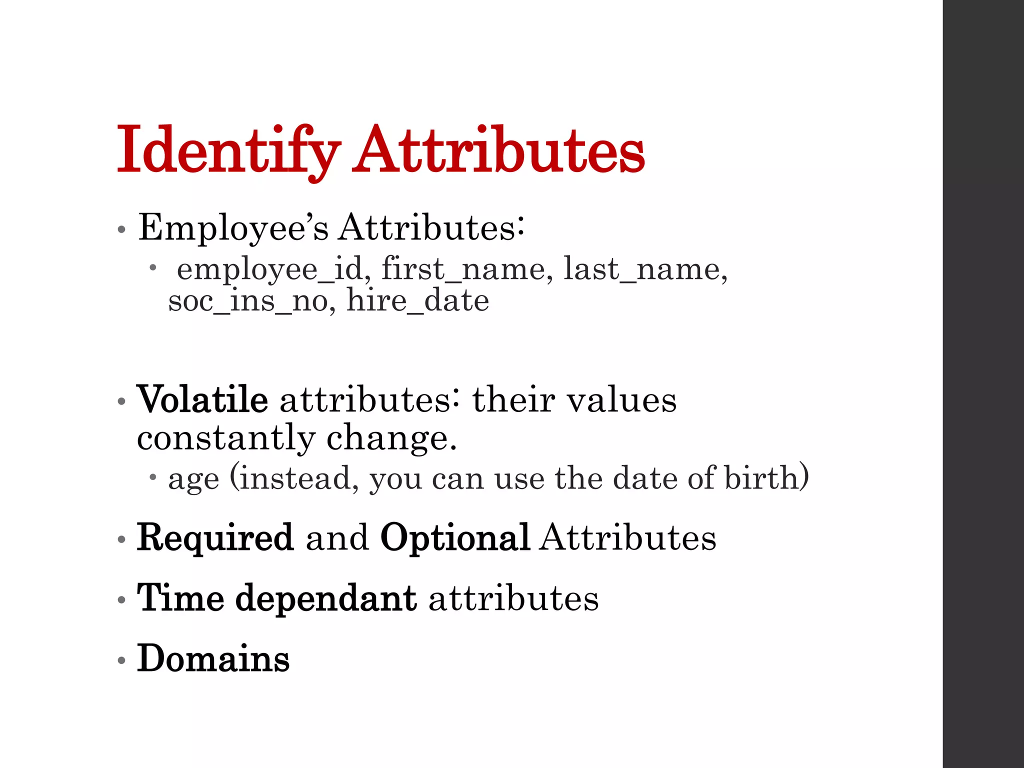 Identify Attributes
• Employee’s Attributes:
 employee_id, first_name, last_name,
soc_ins_no, hire_date
• Volatile attributes: their values
constantly change.
 age (instead, you can use the date of birth)
• Required and Optional Attributes
• Time dependant attributes
• Domains
 