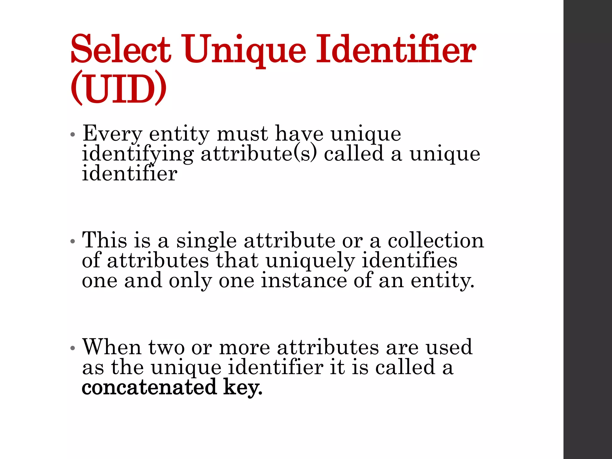 Select Unique Identifier
(UID)
• Every entity must have unique
identifying attribute(s) called a unique
identifier
• This is a single attribute or a collection
of attributes that uniquely identifies
one and only one instance of an entity.
• When two or more attributes are used
as the unique identifier it is called a
concatenated key.
 