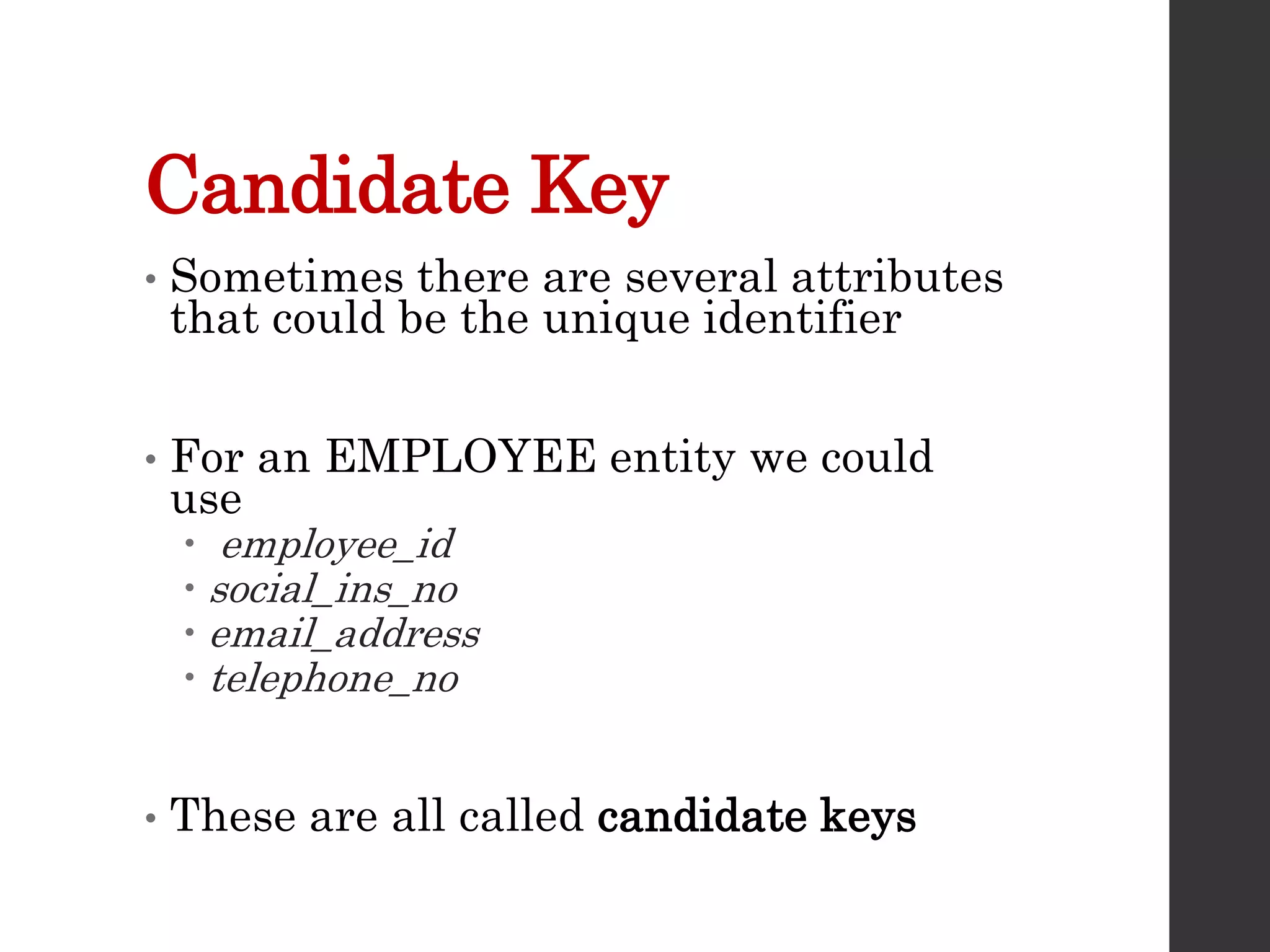 Candidate Key
• Sometimes there are several attributes
that could be the unique identifier
• For an EMPLOYEE entity we could
use
 employee_id
 social_ins_no
 email_address
 telephone_no
• These are all called candidate keys
 