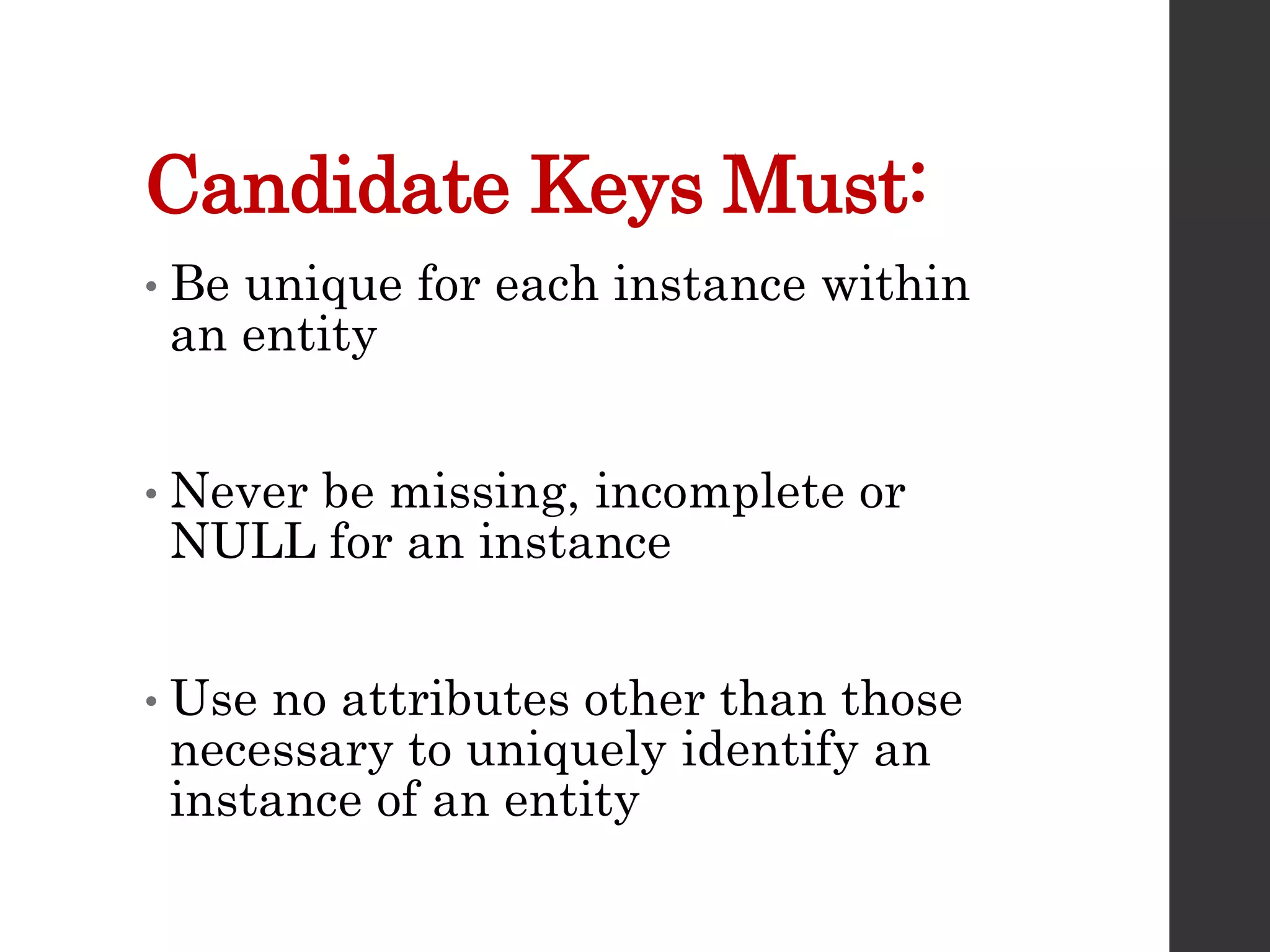 Candidate Keys Must:
• Be unique for each instance within
an entity
• Never be missing, incomplete or
NULL for an instance
• Use no attributes other than those
necessary to uniquely identify an
instance of an entity
 
