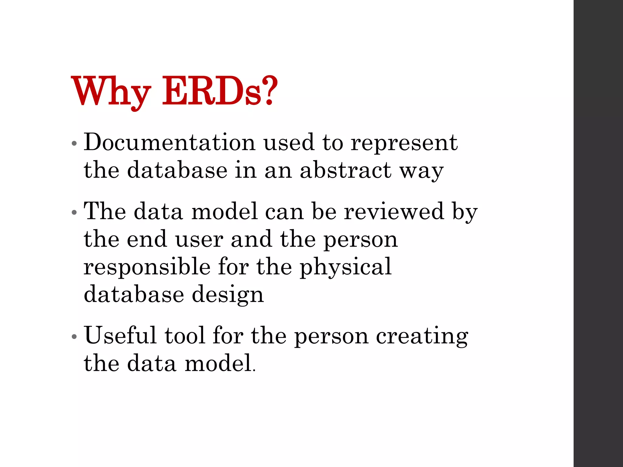 Why ERDs?
• Documentation used to represent
the database in an abstract way
• The data model can be reviewed by
the end user and the person
responsible for the physical
database design
• Useful tool for the person creating
the data model.
 