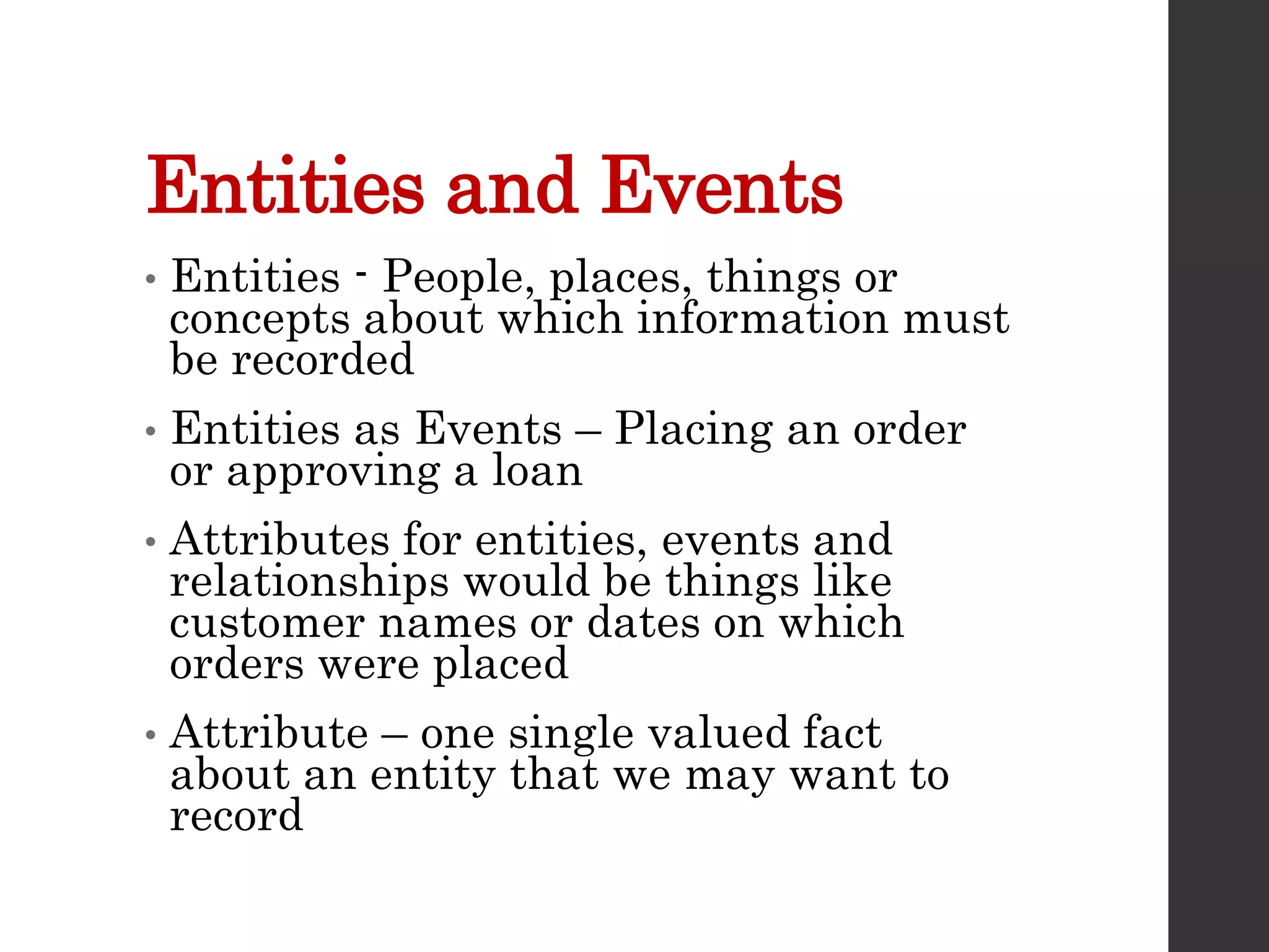 Entities and Events
• Entities - People, places, things or
concepts about which information must
be recorded
• Entities as Events – Placing an order
or approving a loan
• Attributes for entities, events and
relationships would be things like
customer names or dates on which
orders were placed
• Attribute – one single valued fact
about an entity that we may want to
record
 